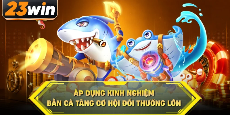Áp dụng kinh nghiệm bắn cá tăng cơ hội đổi thưởng lớn